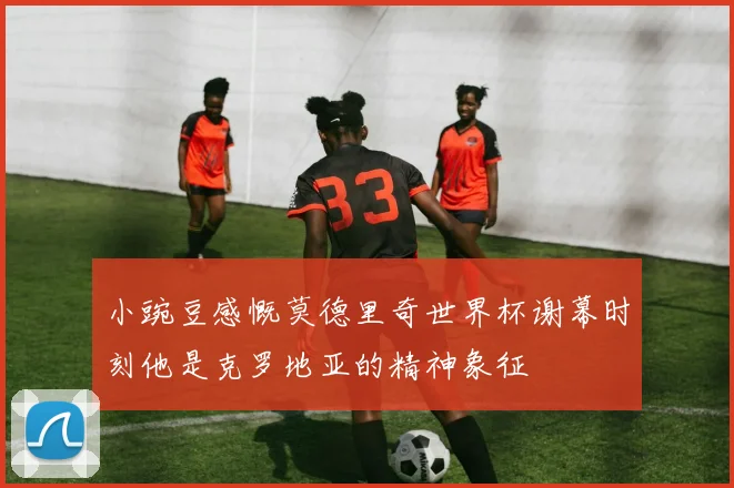 小豌豆感慨莫德里奇世界杯谢幕时刻他是克罗地亚的精神象征