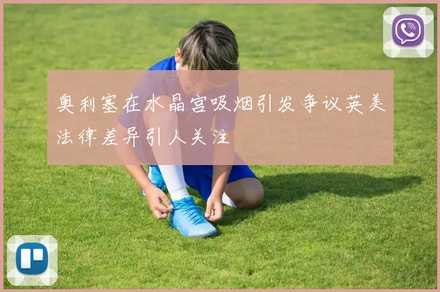 奥利塞在水晶宫吸烟引发争议英美法律差异引人关注