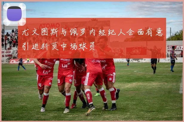 尤文图斯与佩罗内经纪人会面有意引进科莫中场球员