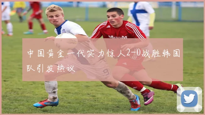 中国黄金一代实力惊人2-0战胜韩国队引发热议