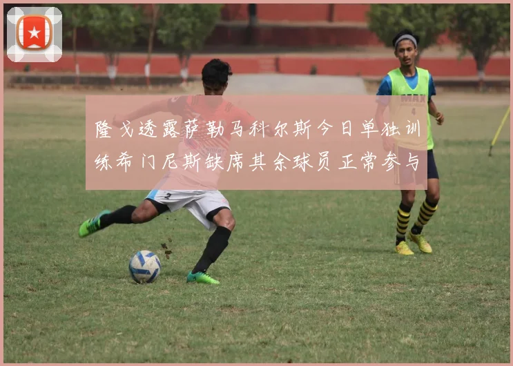 隆戈透露萨勒马科尔斯今日单独训练希门尼斯缺席其余球员正常参与训练