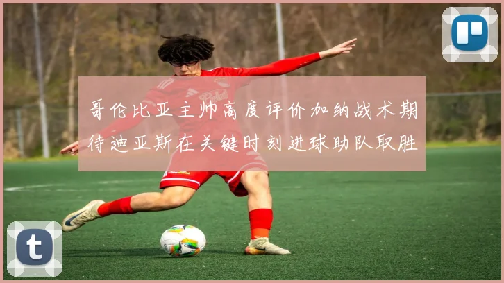 哥伦比亚主帅高度评价加纳战术期待迪亚斯在关键时刻进球助队取胜