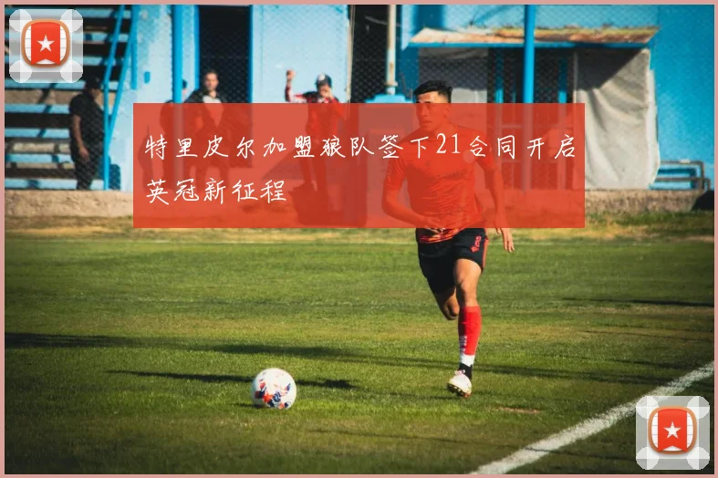 特里皮尔加盟狼队签下21合同开启英冠新征程