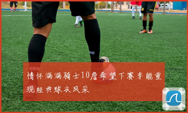 情怀满满骑士10詹希望下赛季能重现经典球衣风采
