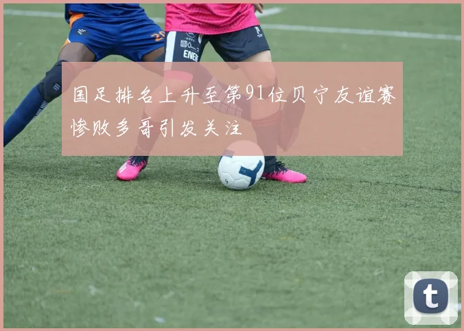 国足排名上升至第91位贝宁友谊赛惨败多哥引发关注