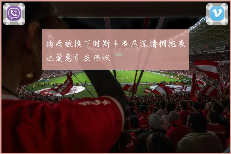 梅西被换下时斯卡洛尼深情拥抱表达爱意引发热议