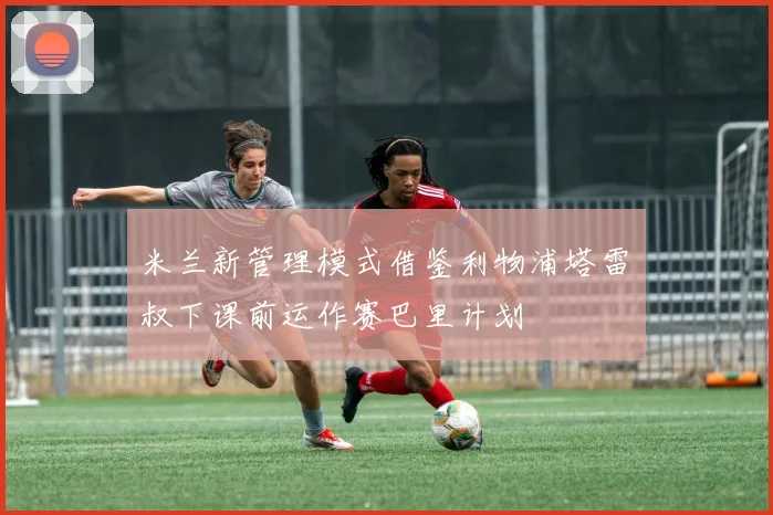 米兰新管理模式借鉴利物浦塔雷囧叔下课前运作赛巴里计划